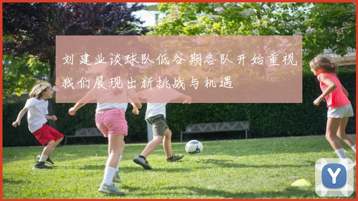 刘建业谈球队低谷期各队开始重视我们展现出新挑战与机遇