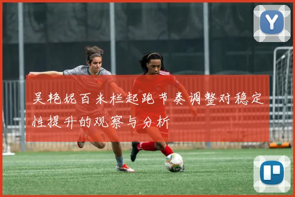 吴艳妮百米栏起跑节奏调整对稳定性提升的观察与分析