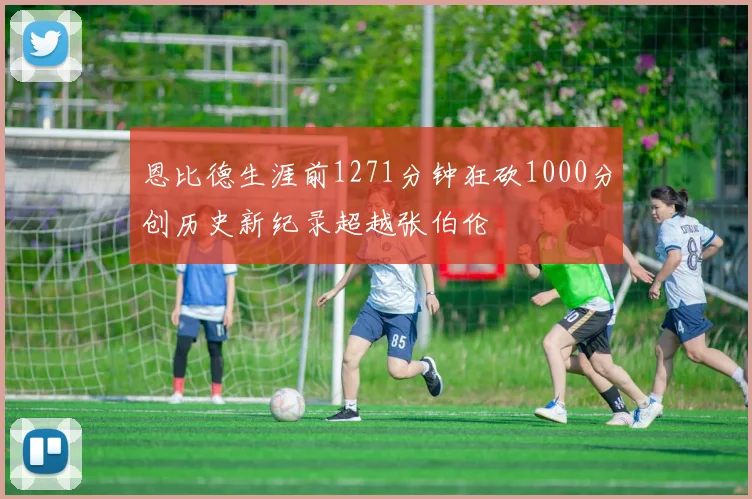 恩比德生涯前1271分钟狂砍1000分创历史新纪录超越张伯伦