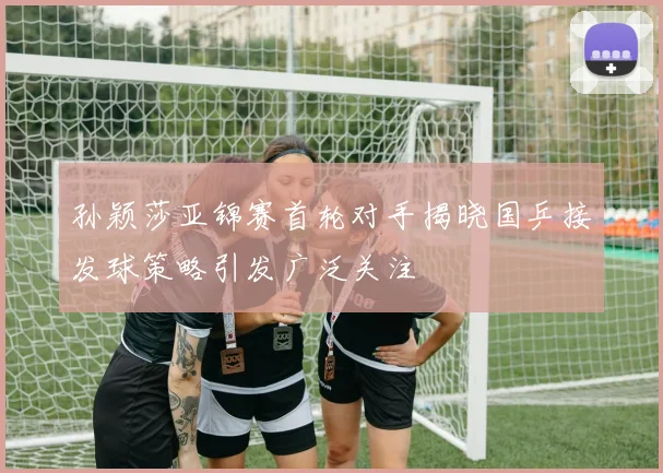 孙颖莎亚锦赛首轮对手揭晓国乒接发球策略引发广泛关注