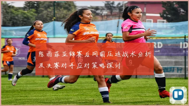 陈雨菲亚锦赛后网前压迫战术分析及决赛对手应对策略探讨